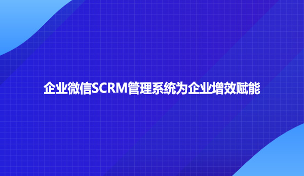 企业微信SCRM管理系统为企业增效赋能
