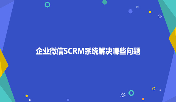 企业微信SCRM系统解决哪些问题