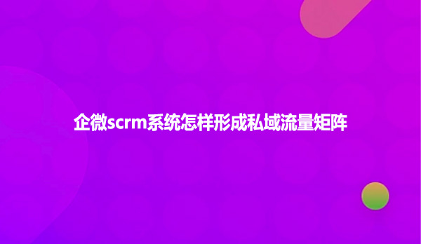 企微scrm系统怎样形成私域流量矩阵