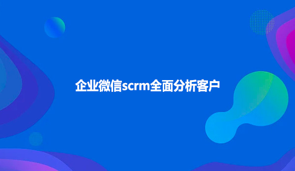 企业微信scrm全面分析客户