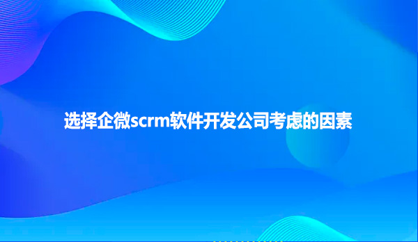 选择企微scrm软件开发公司考虑的因素