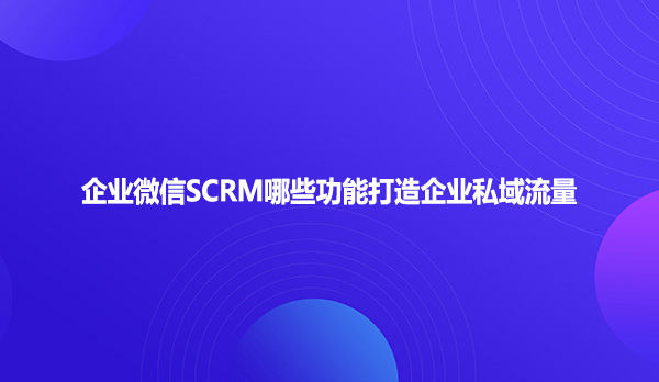 企业微信SCRM哪些功能打造企业私域流量
