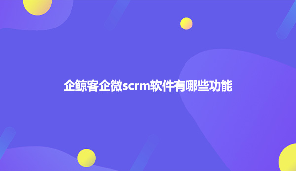 企鲸客企微scrm软件有哪些功能