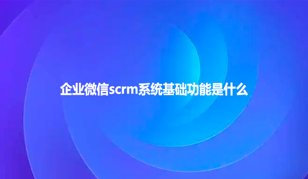 企业微信scrm系统基础功能是什么