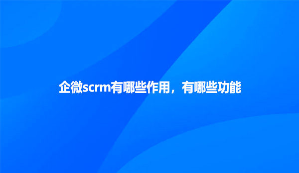 企微scrm有哪些作用，有哪些功能