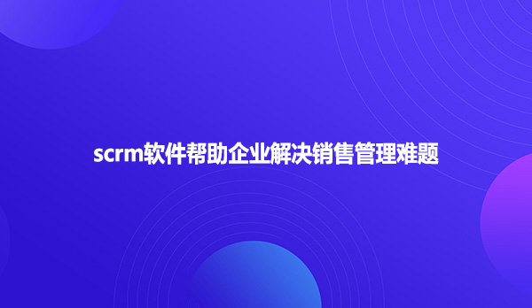 scrm软件帮助企业解决销售管理难题