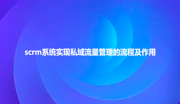 scrm系统实现私域流量管理的流程及作用