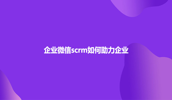 企业微信scrm如何助力企业