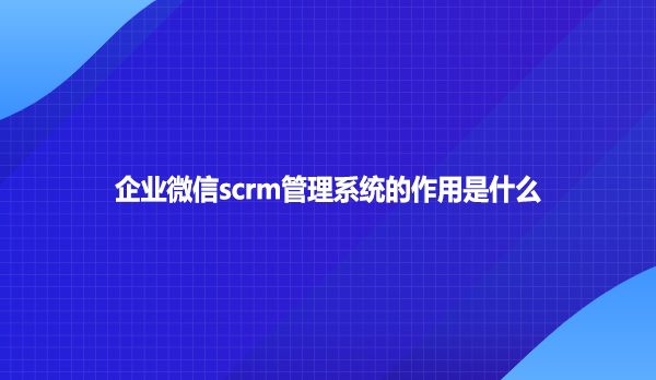 企业微信scrm管理系统的作用是什么？
