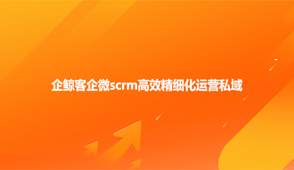 企鲸客企微scrm高效精细化运营私域