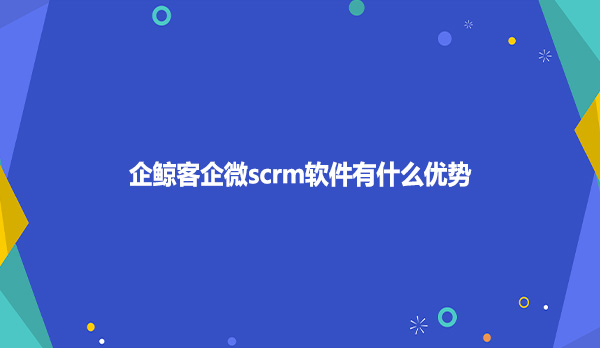 企鲸客企微scrm软件有什么优势