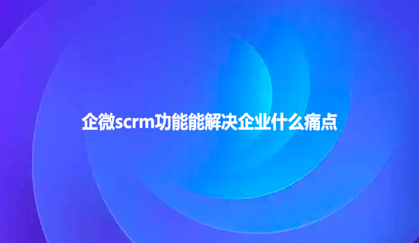 企微scrm功能能解决企业什么痛点