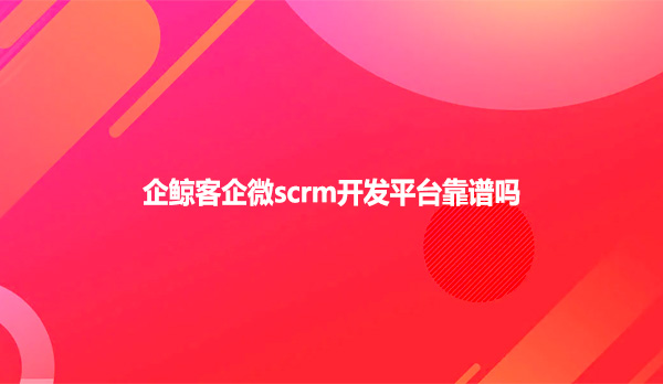 企鲸客企微scrm开发平台靠谱吗