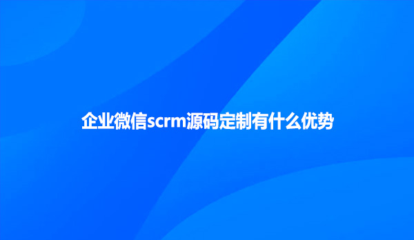 企业微信scrm源码定制有什么优势