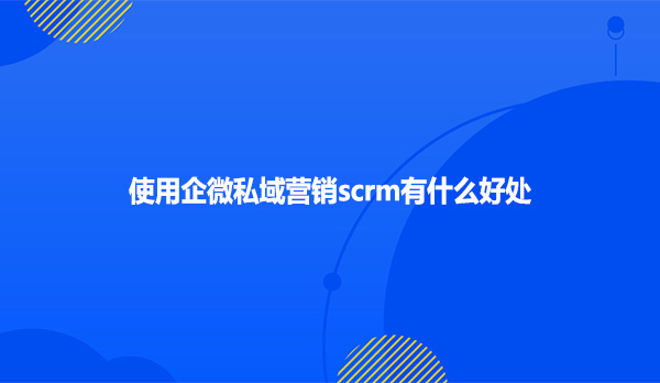 使用企微私域营销scrm有什么好处