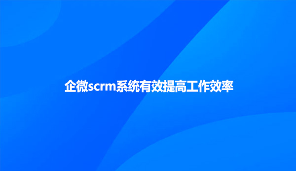 企微scrm系统有效提高工作效率