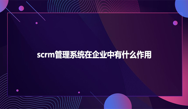 scrm管理系统在企业中有什么作用