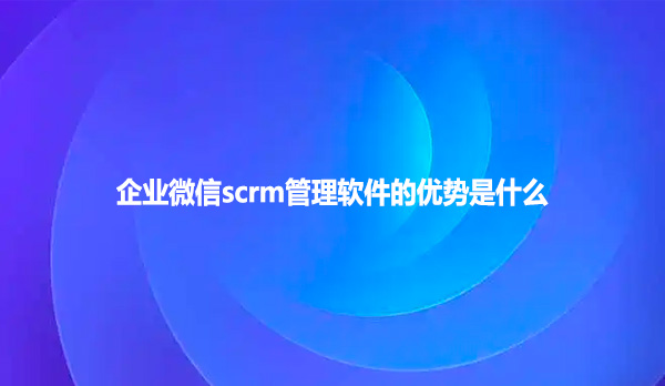 企业微信scrm管理软件的优势是什么