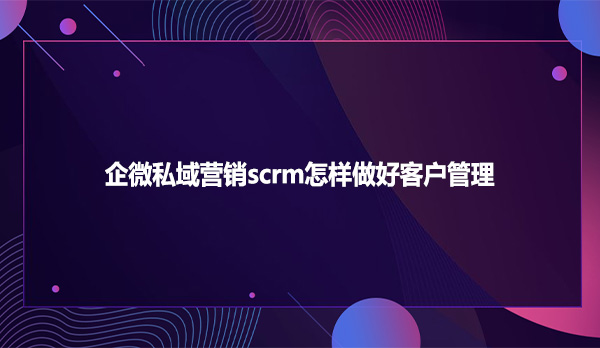 企微私域营销scrm怎样做好客户管理