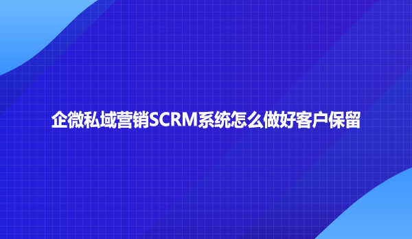 企微私域营销SCRM系统怎么做好客户保留