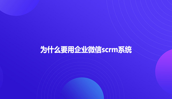 为什么要用企业微信scrm系统