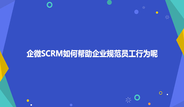 企微SCRM如何帮助企业规范员工行为呢