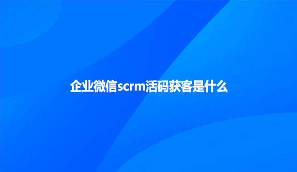 企业微信scrm活码获客是什么