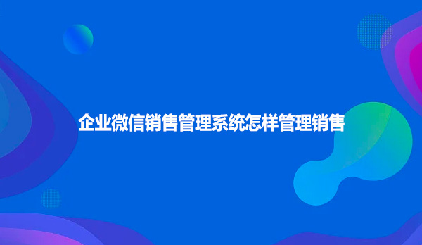 企业微信销售管理系统怎样管理销售