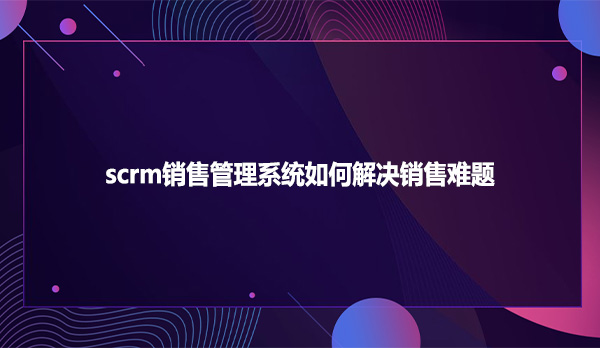 scrm销售管理系统如何解决销售难题