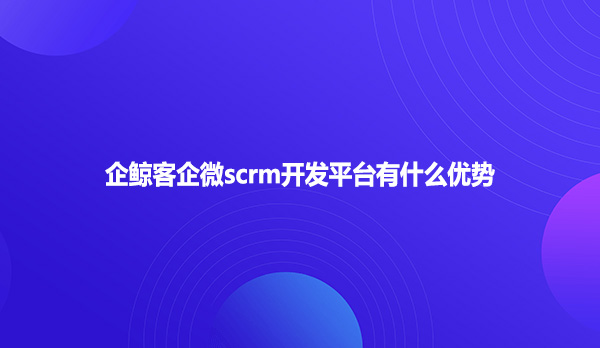 企鲸客企微scrm开发平台有什么优势？
