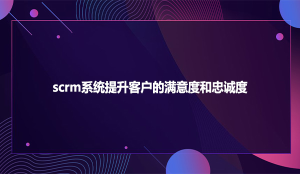 scrm系统提升客户的满意度和忠诚度