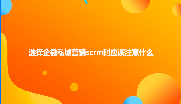 选择企微私域营销scrm时应该注意什么