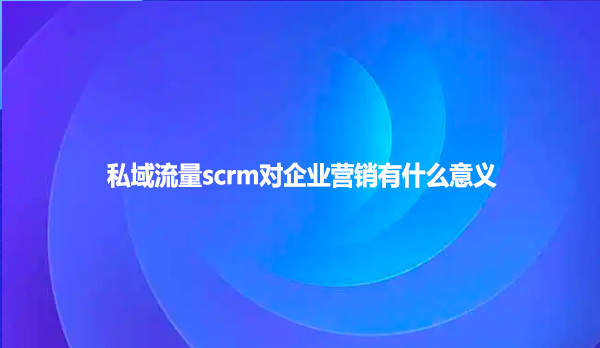 私域流量scrm对企业营销有什么意义