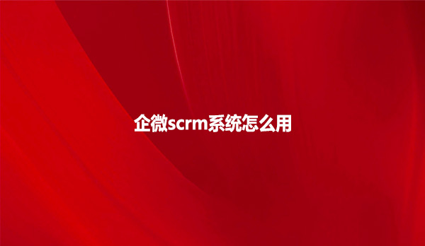 企微scrm系统怎么用？