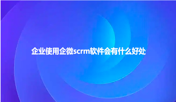 企业使用企微scrm软件会有什么好处