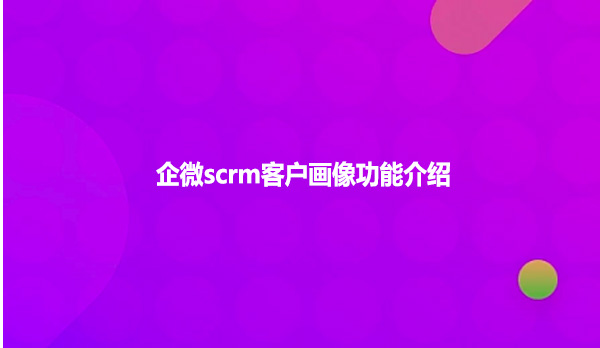 企微scrm客户画像功能介绍