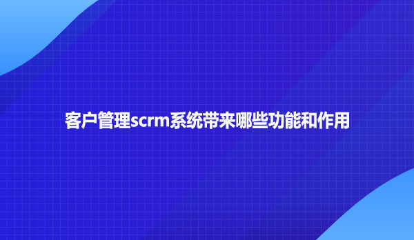 客户管理scrm系统带来哪些功能和作用